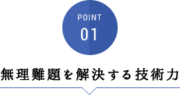 POINT01:無理難題を解決する技術力